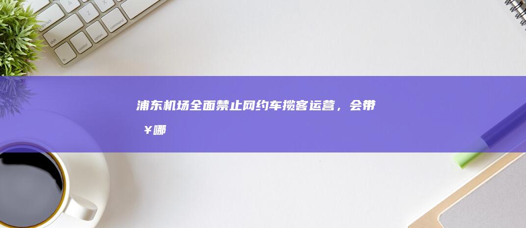 浦东机场全面禁止「网约车」揽客运营，会带来哪些影响？